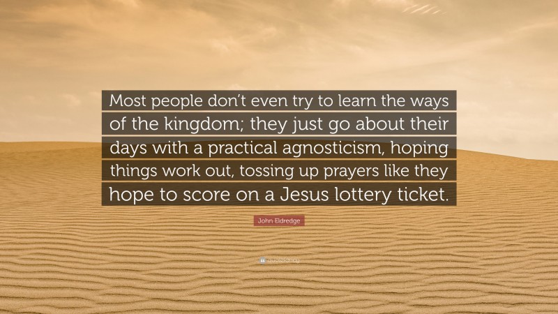John Eldredge Quote: “Most people don’t even try to learn the ways of the kingdom; they just go about their days with a practical agnosticism, hoping things work out, tossing up prayers like they hope to score on a Jesus lottery ticket.”