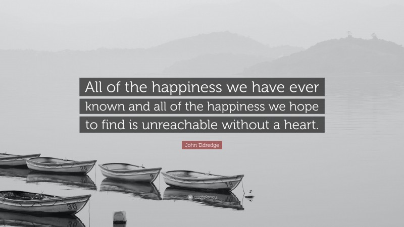 John Eldredge Quote: “All of the happiness we have ever known and all of the happiness we hope to find is unreachable without a heart.”
