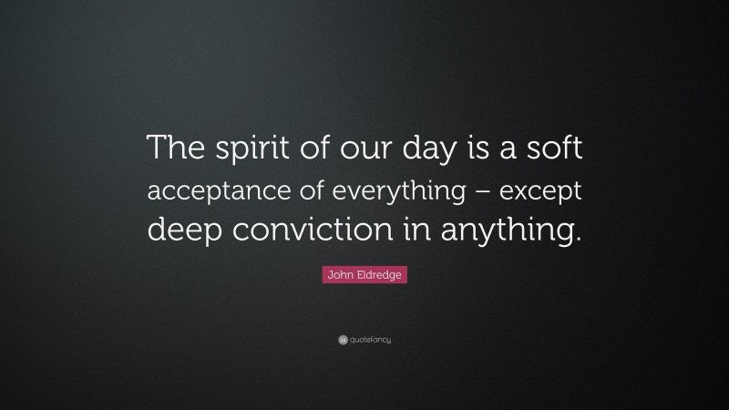 John Eldredge Quote: “The spirit of our day is a soft acceptance of everything – except deep conviction in anything.”