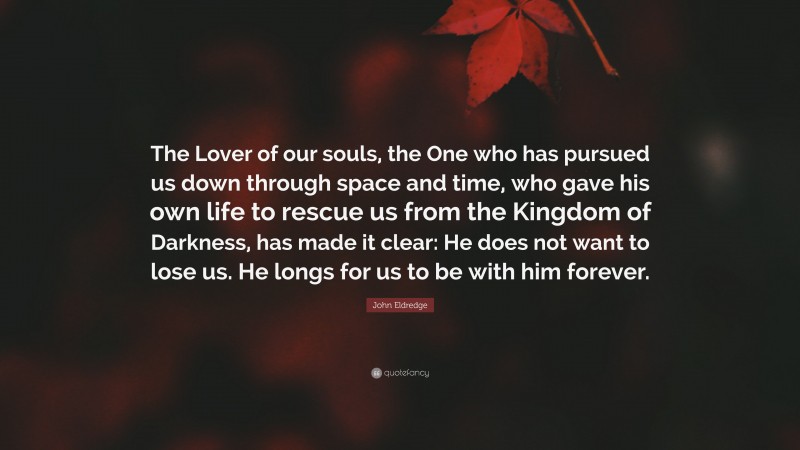 John Eldredge Quote: “The Lover of our souls, the One who has pursued us down through space and time, who gave his own life to rescue us from the Kingdom of Darkness, has made it clear: He does not want to lose us. He longs for us to be with him forever.”