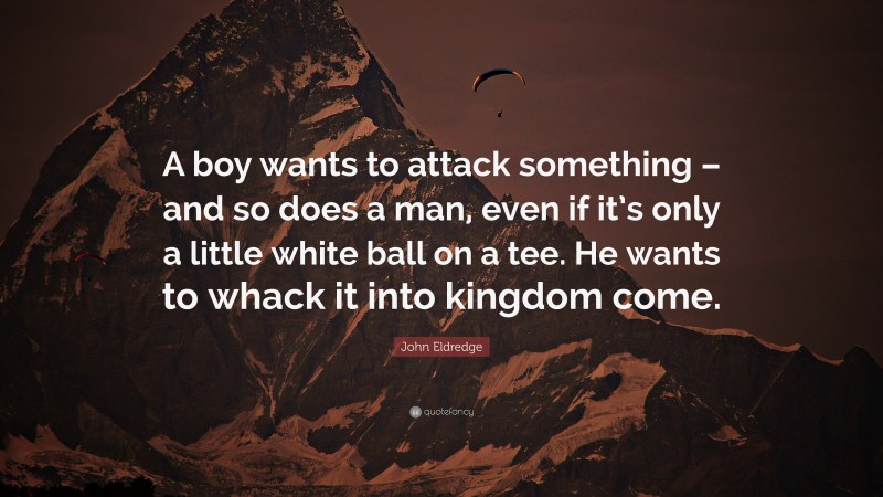 John Eldredge Quote: “A boy wants to attack something – and so does a man, even if it’s only a little white ball on a tee. He wants to whack it into kingdom come.”