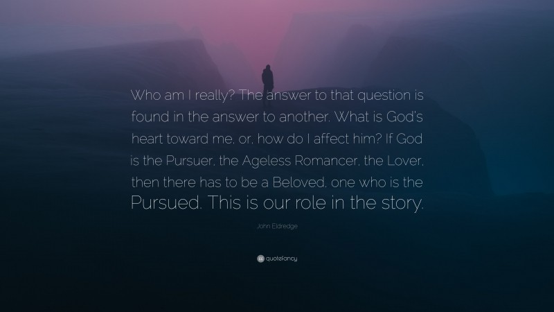 John Eldredge Quote: “Who am I really? The answer to that question is found in the answer to another. What is God’s heart toward me, or, how do I affect him? If God is the Pursuer, the Ageless Romancer, the Lover, then there has to be a Beloved, one who is the Pursued. This is our role in the story.”