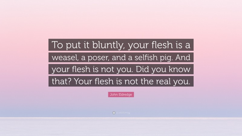 John Eldredge Quote: “To put it bluntly, your flesh is a weasel, a poser, and a selfish pig. And your flesh is not you. Did you know that? Your flesh is not the real you.”