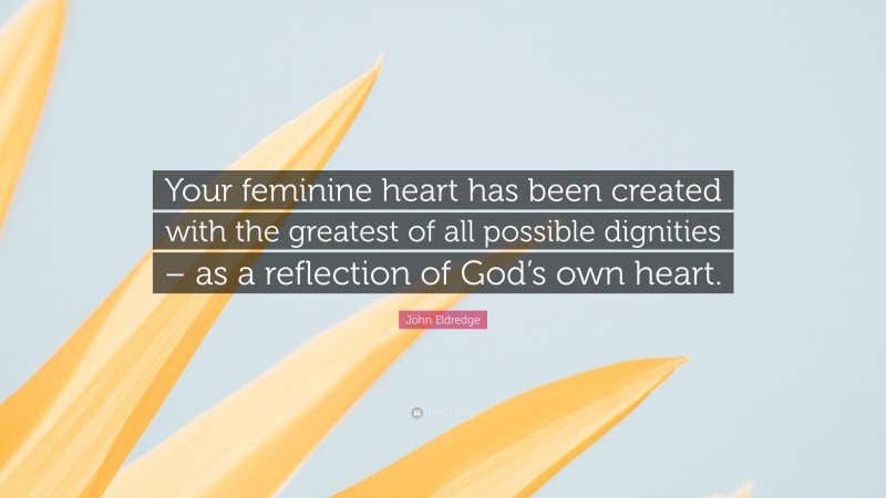 John Eldredge Quote: “Your feminine heart has been created with the greatest of all possible dignities – as a reflection of God’s own heart.”