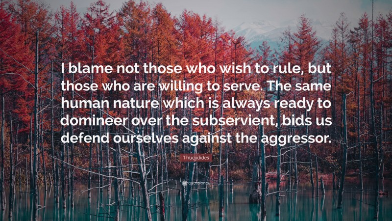 Thucydides Quote: “I blame not those who wish to rule, but those who are willing to serve. The same human nature which is always ready to domineer over the subservient, bids us defend ourselves against the aggressor.”