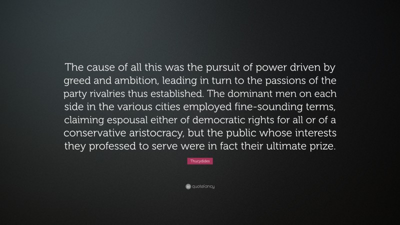 Thucydides Quote: “The cause of all this was the pursuit of power driven by greed and ambition, leading in turn to the passions of the party rivalries thus established. The dominant men on each side in the various cities employed fine-sounding terms, claiming espousal either of democratic rights for all or of a conservative aristocracy, but the public whose interests they professed to serve were in fact their ultimate prize.”