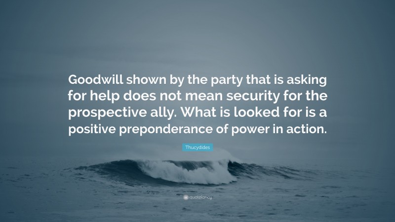 Thucydides Quote: “Goodwill shown by the party that is asking for help does not mean security for the prospective ally. What is looked for is a positive preponderance of power in action.”