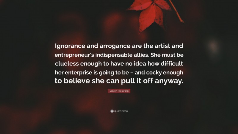 Steven Pressfield Quote: “Ignorance and arrogance are the artist and entrepreneur’s indispensable allies. She must be clueless enough to have no idea how difficult her enterprise is going to be – and cocky enough to believe she can pull it off anyway.”