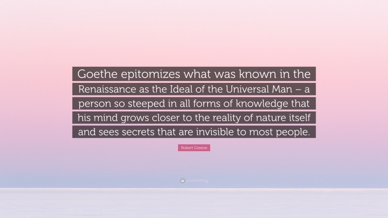 Robert Greene Quote: “Goethe epitomizes what was known in the Renaissance as the Ideal of the Universal Man – a person so steeped in all forms of knowledge that his mind grows closer to the reality of nature itself and sees secrets that are invisible to most people.”