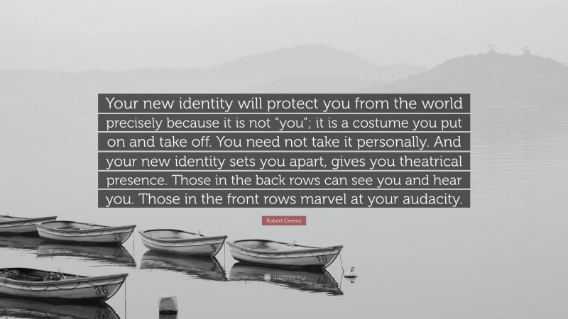 Robert Greene Quote: “Your new identity will protect you from the world precisely because it is not “you”; it is a costume you put on and take off. You need not take it personally. And your new identity sets you apart, gives you theatrical presence. Those in the back rows can see you and hear you. Those in the front rows marvel at your audacity.”