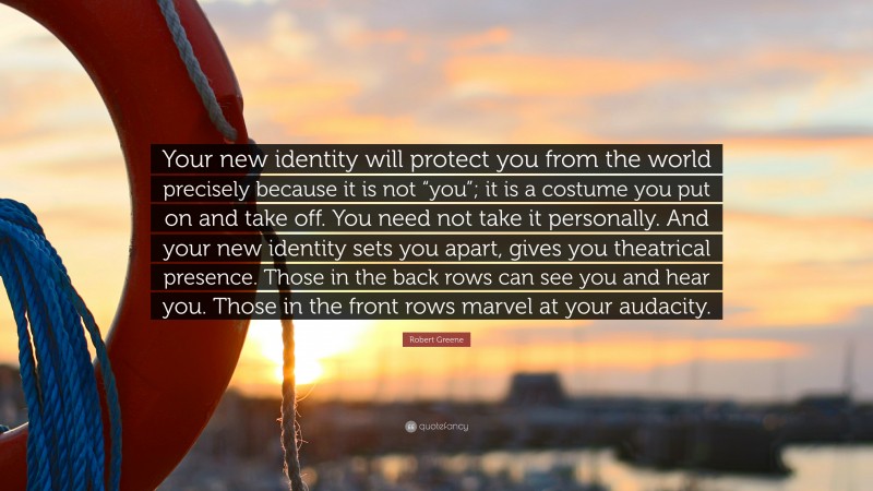 Robert Greene Quote: “Your new identity will protect you from the world precisely because it is not “you”; it is a costume you put on and take off. You need not take it personally. And your new identity sets you apart, gives you theatrical presence. Those in the back rows can see you and hear you. Those in the front rows marvel at your audacity.”