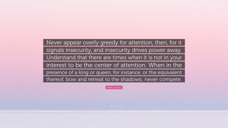 Robert Greene Quote: “Never appear overly greedy for attention, then, for it signals insecurity, and insecurity drives power away. Understand that there are times when it is not in your interest to be the center of attention. When in the presence of a king or queen, for instance, or the equivalent thereof, bow and retreat to the shadows; never compete.”