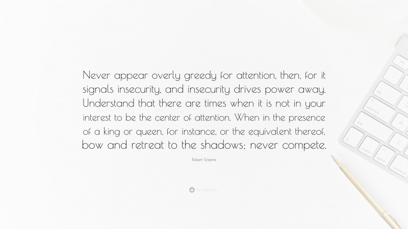 Robert Greene Quote: “Never appear overly greedy for attention, then, for it signals insecurity, and insecurity drives power away. Understand that there are times when it is not in your interest to be the center of attention. When in the presence of a king or queen, for instance, or the equivalent thereof, bow and retreat to the shadows; never compete.”