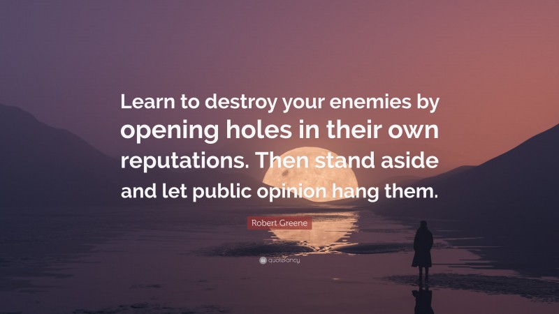 Robert Greene Quote: “Learn to destroy your enemies by opening holes in their own reputations. Then stand aside and let public opinion hang them.”