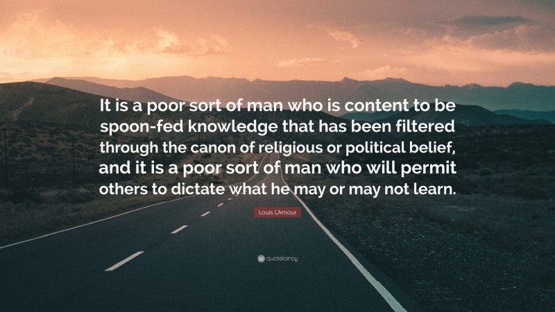 Louis L'Amour Quote: “It is a poor sort of man who is content to be spoon-fed knowledge that has been filtered through the canon of religious or political belief, and it is a poor sort of man who will permit others to dictate what he may or may not learn.”