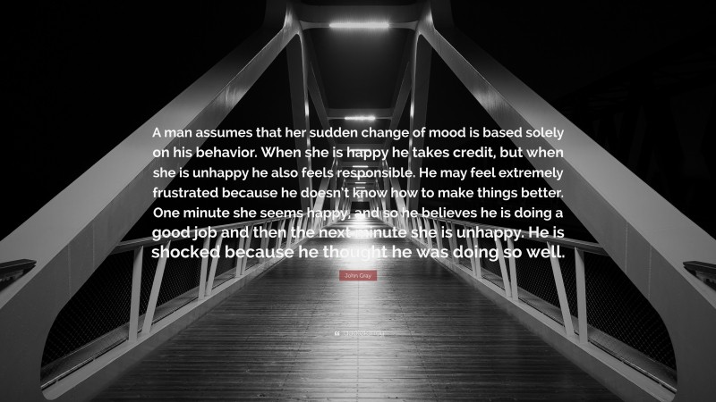 John Gray Quote: “A man assumes that her sudden change of mood is based solely on his behavior. When she is happy he takes credit, but when she is unhappy he also feels responsible. He may feel extremely frustrated because he doesn’t know how to make things better. One minute she seems happy, and so he believes he is doing a good job and then the next minute she is unhappy. He is shocked because he thought he was doing so well.”