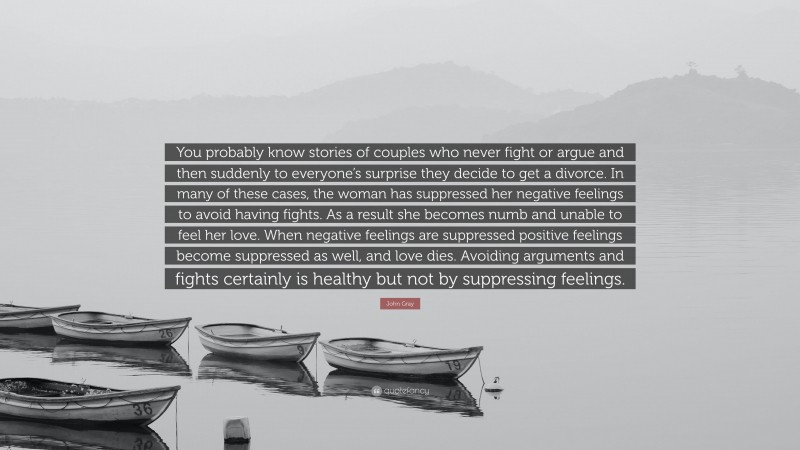 John Gray Quote: “You probably know stories of couples who never fight or argue and then suddenly to everyone’s surprise they decide to get a divorce. In many of these cases, the woman has suppressed her negative feelings to avoid having fights. As a result she becomes numb and unable to feel her love. When negative feelings are suppressed positive feelings become suppressed as well, and love dies. Avoiding arguments and fights certainly is healthy but not by suppressing feelings.”