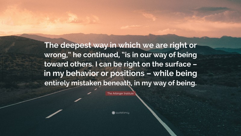 The Arbinger Institute Quote: “The deepest way in which we are right or wrong,” he continued, “is in our way of being toward others. I can be right on the surface – in my behavior or positions – while being entirely mistaken beneath, in my way of being.”