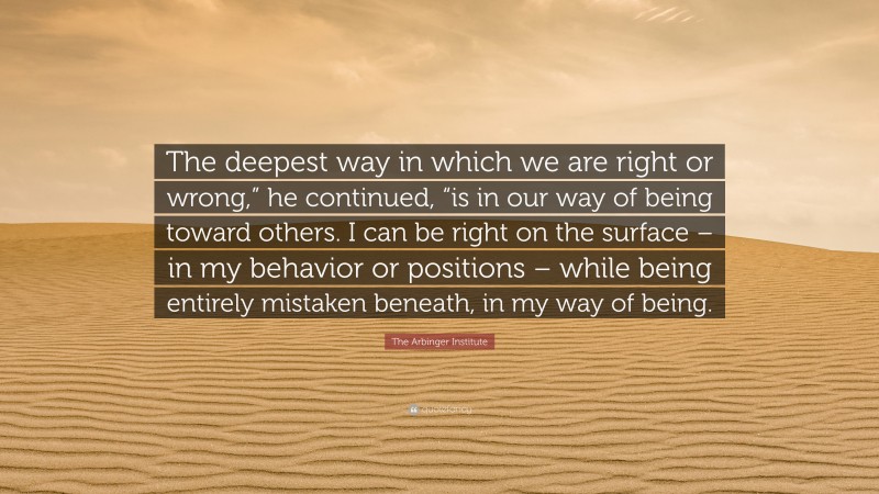 The Arbinger Institute Quote: “The deepest way in which we are right or wrong,” he continued, “is in our way of being toward others. I can be right on the surface – in my behavior or positions – while being entirely mistaken beneath, in my way of being.”