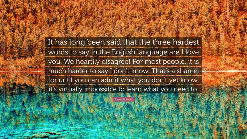 Steven D. Levitt Quote: “It has long been said that the three hardest words to say in the English language are I love you. We heartily disagree! For most people, it is much harder to say I don’t know. That’s a shame, for until you can admit what you don’t yet know, it’s virtually impossible to learn what you need to.”