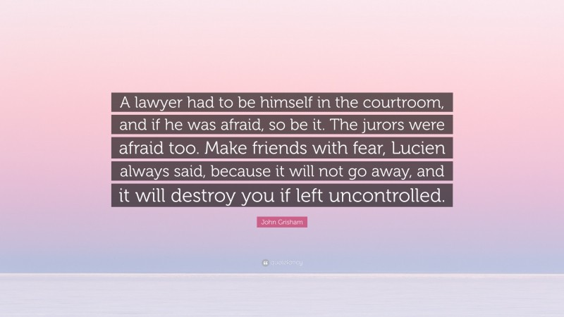 John Grisham Quote: “A lawyer had to be himself in the courtroom, and if he was afraid, so be it. The jurors were afraid too. Make friends with fear, Lucien always said, because it will not go away, and it will destroy you if left uncontrolled.”