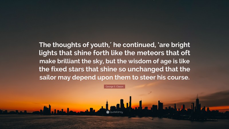 George S. Clason Quote: “The thoughts of youth,′ he continued, ’are bright lights that shine forth like the meteors that oft make brilliant the sky, but the wisdom of age is like the fixed stars that shine so unchanged that the sailor may depend upon them to steer his course.”