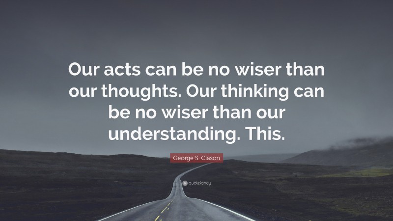 George S. Clason Quote: “Our acts can be no wiser than our thoughts. Our thinking can be no wiser than our understanding. This.”