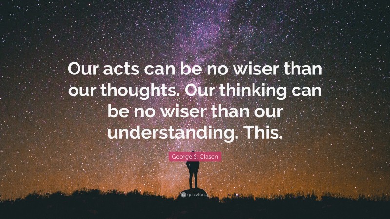 George S. Clason Quote: “Our acts can be no wiser than our thoughts. Our thinking can be no wiser than our understanding. This.”