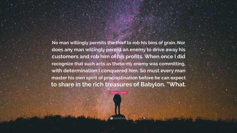 George S. Clason Quote: “No man willingly permits the thief to rob his bins of grain. Nor does any man willingly permit an enemy to drive away his customers and rob him of his profits. When once I did recognize that such acts as these my enemy was committing, with determination I conquered him. So must every man master his own spirit of procrastination before he can expect to share in the rich treasures of Babylon. “What.”