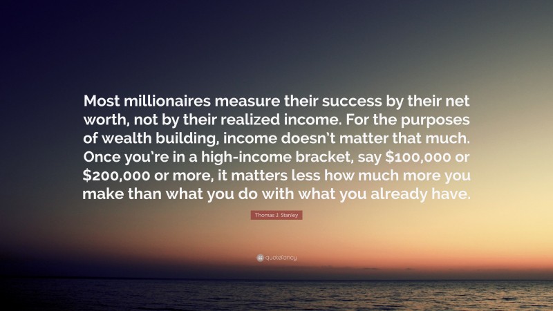 Thomas J. Stanley Quote: “Most millionaires measure their success by their net worth, not by their realized income. For the purposes of wealth building, income doesn’t matter that much. Once you’re in a high-income bracket, say $100,000 or $200,000 or more, it matters less how much more you make than what you do with what you already have.”