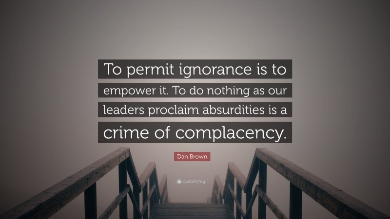 Dan Brown Quote: “To permit ignorance is to empower it. To do nothing as our leaders proclaim absurdities is a crime of complacency.”