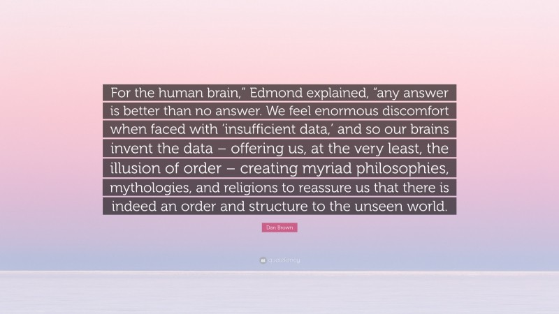 Dan Brown Quote: “For the human brain,” Edmond explained, “any answer is better than no answer. We feel enormous discomfort when faced with ‘insufficient data,’ and so our brains invent the data – offering us, at the very least, the illusion of order – creating myriad philosophies, mythologies, and religions to reassure us that there is indeed an order and structure to the unseen world.”