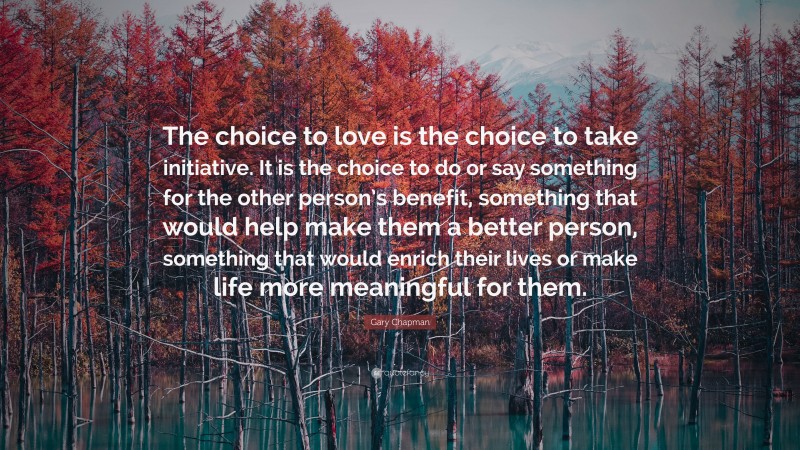 Gary Chapman Quote: “The choice to love is the choice to take initiative. It is the choice to do or say something for the other person’s benefit, something that would help make them a better person, something that would enrich their lives or make life more meaningful for them.”