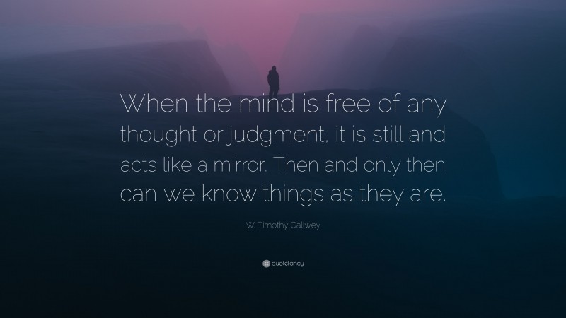 W. Timothy Gallwey Quote: “When the mind is free of any thought or judgment, it is still and acts like a mirror. Then and only then can we know things as they are.”