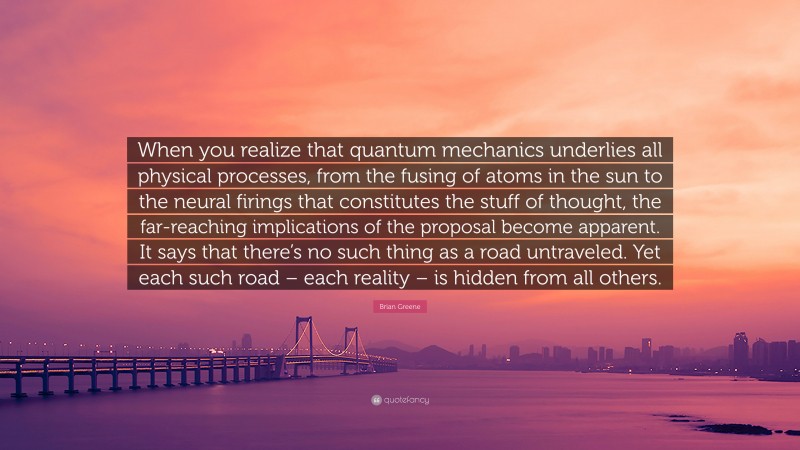 Brian Greene Quote: “When you realize that quantum mechanics underlies all physical processes, from the fusing of atoms in the sun to the neural firings that constitutes the stuff of thought, the far-reaching implications of the proposal become apparent. It says that there’s no such thing as a road untraveled. Yet each such road – each reality – is hidden from all others.”