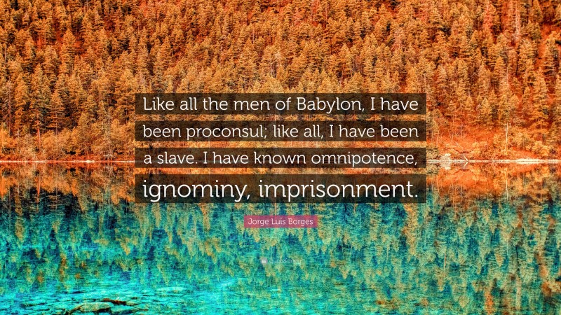 Jorge Luis Borges Quote: “Like all the men of Babylon, I have been proconsul; like all, I have been a slave. I have known omnipotence, ignominy, imprisonment.”