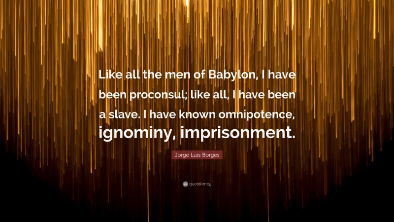 Jorge Luis Borges Quote: “Like all the men of Babylon, I have been proconsul; like all, I have been a slave. I have known omnipotence, ignominy, imprisonment.”