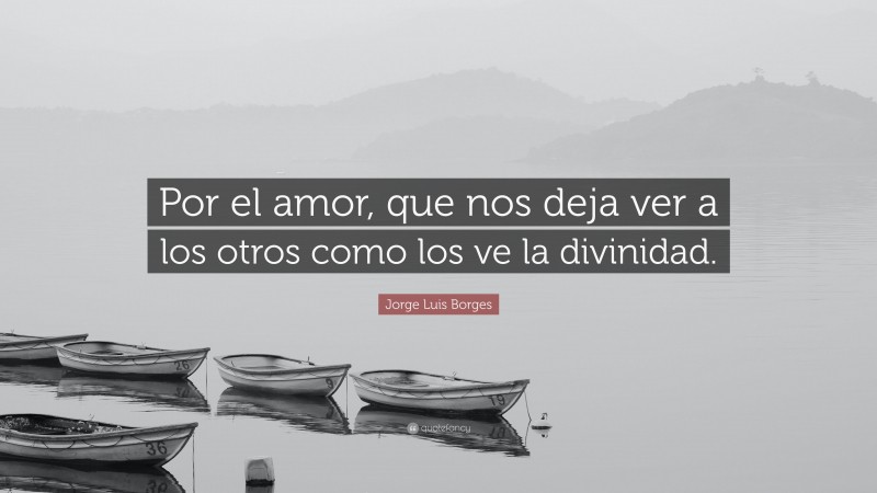 Jorge Luis Borges Quote: “Por el amor, que nos deja ver a los otros como los ve la divinidad.”