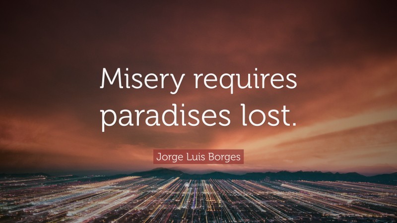 Jorge Luis Borges Quote: “Misery requires paradises lost.”