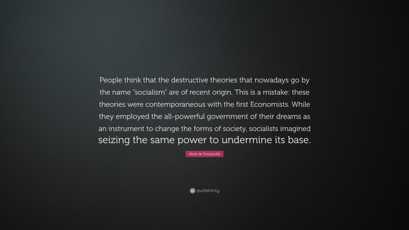 Alexis de Tocqueville Quote: “People think that the destructive theories that nowadays go by the name “socialism” are of recent origin. This is a mistake: these theories were contemporaneous with the first Economists. While they employed the all-powerful government of their dreams as an instrument to change the forms of society, socialists imagined seizing the same power to undermine its base.”