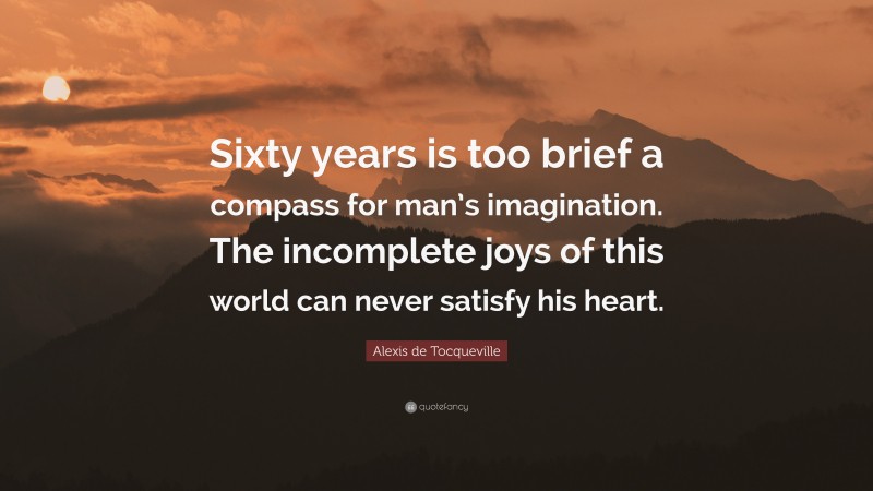 Alexis de Tocqueville Quote: “Sixty years is too brief a compass for man’s imagination. The incomplete joys of this world can never satisfy his heart.”
