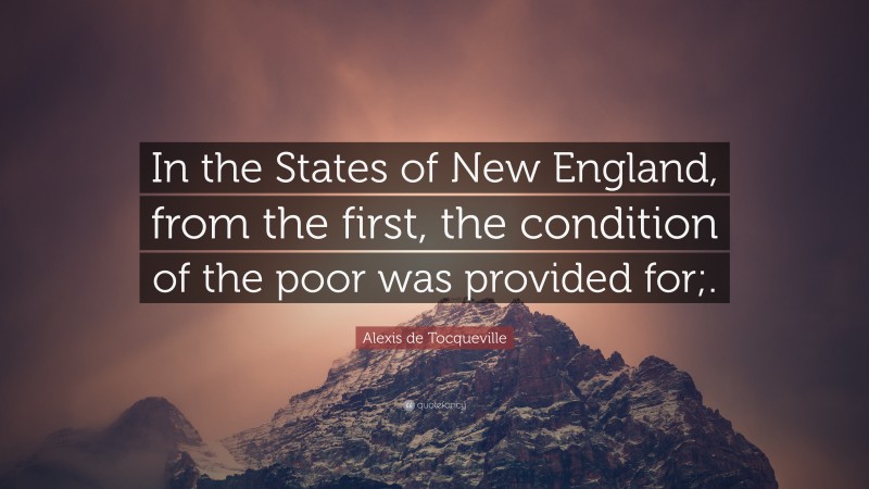 Alexis de Tocqueville Quote: “In the States of New England, from the first, the condition of the poor was provided for;.”