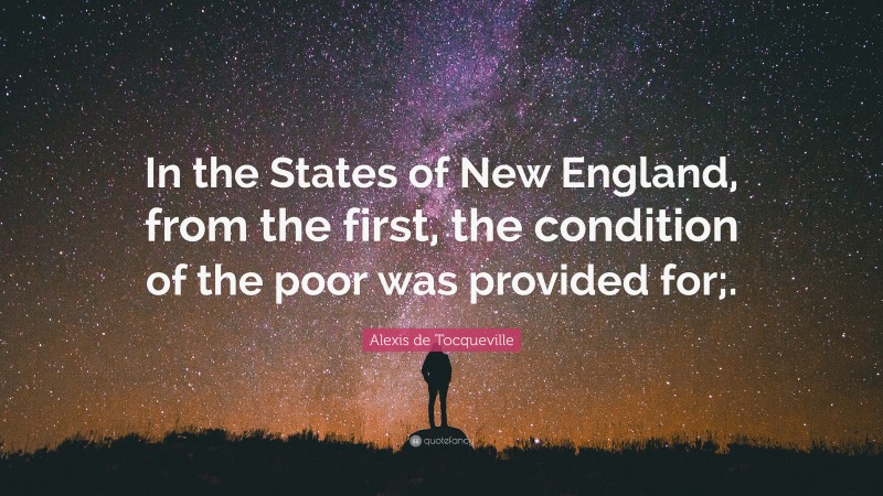 Alexis de Tocqueville Quote: “In the States of New England, from the first, the condition of the poor was provided for;.”
