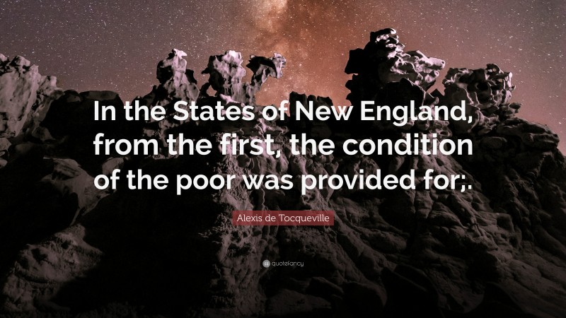 Alexis de Tocqueville Quote: “In the States of New England, from the first, the condition of the poor was provided for;.”