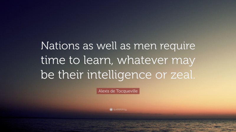 Alexis de Tocqueville Quote: “Nations as well as men require time to learn, whatever may be their intelligence or zeal.”
