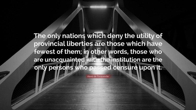 Alexis de Tocqueville Quote: “The only nations which deny the utility of provincial liberties are those which have fewest of them; in other words, those who are unacquainted with the institution are the only persons who passed censure upon it.”