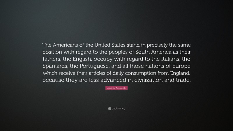 Alexis de Tocqueville Quote: “The Americans of the United States stand in precisely the same position with regard to the peoples of South America as their fathers, the English, occupy with regard to the Italians, the Spaniards, the Portuguese, and all those nations of Europe which receive their articles of daily consumption from England, because they are less advanced in civilization and trade.”