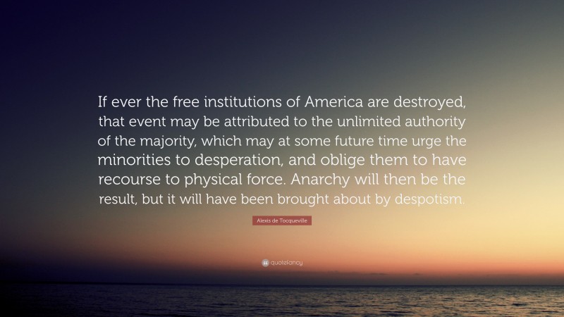 Alexis de Tocqueville Quote: “If ever the free institutions of America are destroyed, that event may be attributed to the unlimited authority of the majority, which may at some future time urge the minorities to desperation, and oblige them to have recourse to physical force. Anarchy will then be the result, but it will have been brought about by despotism.”