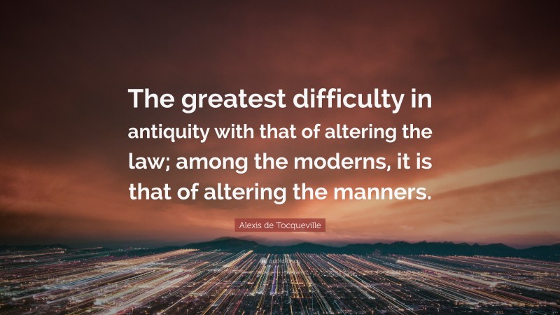 Alexis de Tocqueville Quote: “The greatest difficulty in antiquity with that of altering the law; among the moderns, it is that of altering the manners.”