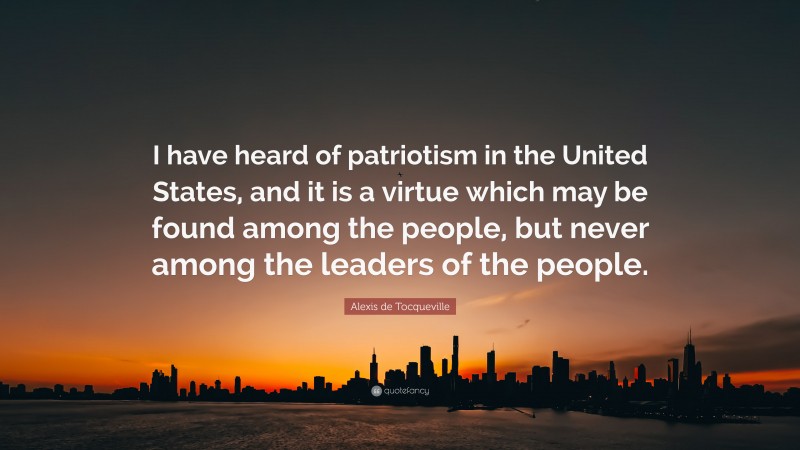 Alexis de Tocqueville Quote: “I have heard of patriotism in the United States, and it is a virtue which may be found among the people, but never among the leaders of the people.”